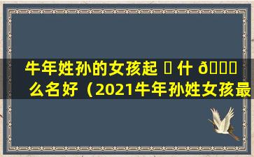 牛年姓孙的女孩起 ☘ 什 🐟 么名好（2021牛年孙姓女孩最佳取名）